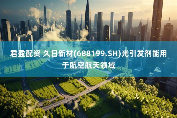 君盈配资 久日新材(688199.SH)光引发剂能用于航空航天领域