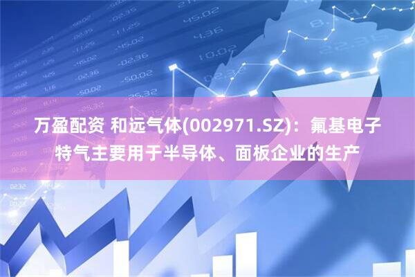 万盈配资 和远气体(002971.SZ)：氟基电子特气主要用于半导体、面板企业的生产