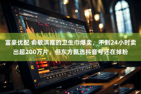 富豪优配 俞敏洪推的卫生巾爆卖，不到24小时卖出超200万片，但东方甄选抖音号还在掉粉