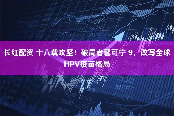 长红配资 十八载攻坚！破局者馨可宁 9，改写全球HPV疫苗格局