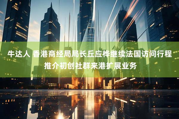 牛达人 香港商经局局长丘应桦继续法国访问行程 推介初创社群来港扩展业务
