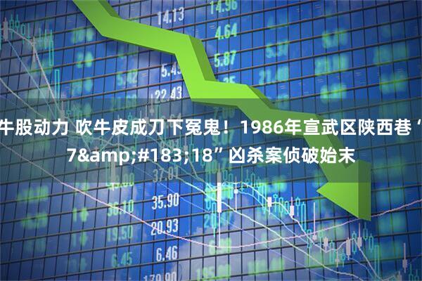 牛股动力 吹牛皮成刀下冤鬼！1986年宣武区陕西巷“7&#183;18”凶杀案侦破始末