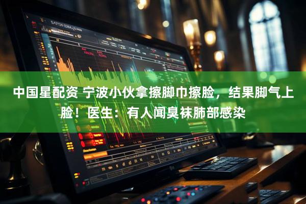 中国星配资 宁波小伙拿擦脚巾擦脸，结果脚气上脸！医生：有人闻臭袜肺部感染