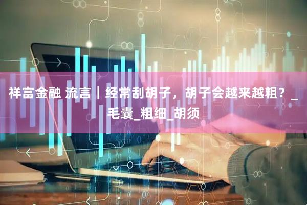 祥富金融 流言｜经常刮胡子，胡子会越来越粗？_毛囊_粗细_胡须