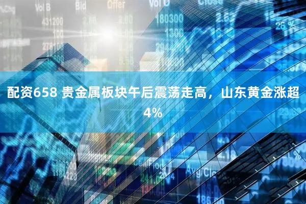 配资658 贵金属板块午后震荡走高，山东黄金涨超4%