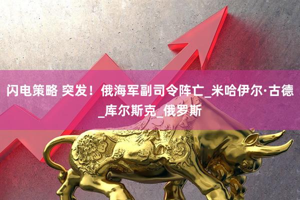 闪电策略 突发！俄海军副司令阵亡_米哈伊尔·古德_库尔斯克_俄罗斯