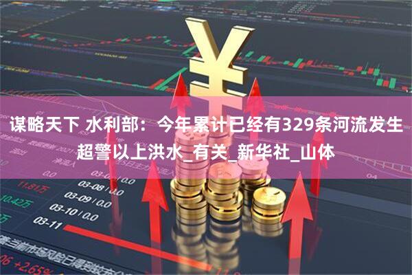 谋略天下 水利部：今年累计已经有329条河流发生超警以上洪水_有关_新华社_山体