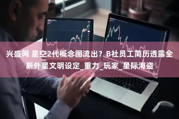 兴盛网 星空2代概念图流出？B社员工简历透露全新外星文明设定_重力_玩家_星际海盗