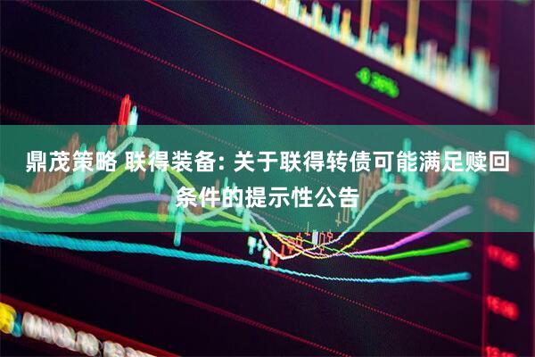 鼎茂策略 联得装备: 关于联得转债可能满足赎回条件的提示性公告