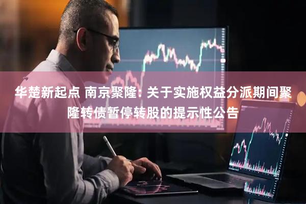 华楚新起点 南京聚隆: 关于实施权益分派期间聚隆转债暂停转股的提示性公告