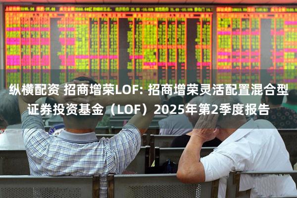 纵横配资 招商增荣LOF: 招商增荣灵活配置混合型证券投资基金（LOF）2025年第2季度报告