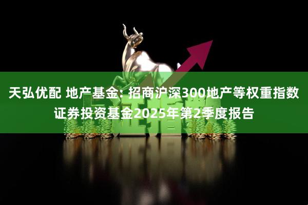 天弘优配 地产基金: 招商沪深300地产等权重指数证券投资基金2025年第2季度报告