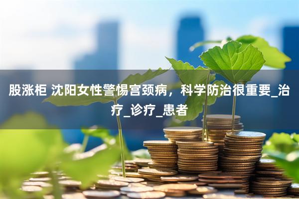 股涨柜 沈阳女性警惕宫颈病，科学防治很重要_治疗_诊疗_患者
