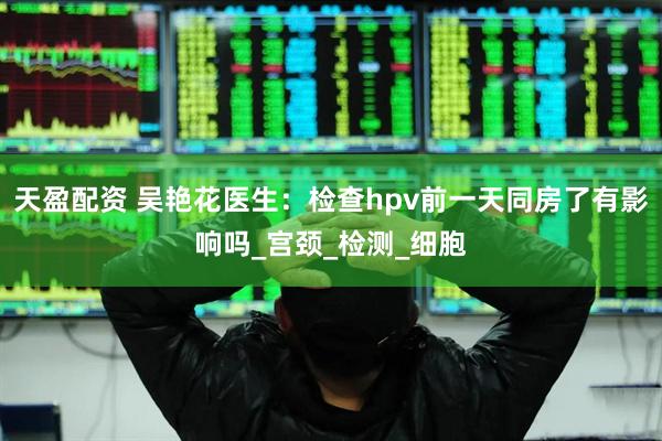 天盈配资 吴艳花医生：检查hpv前一天同房了有影响吗_宫颈_检测_细胞