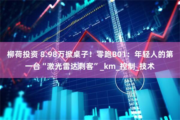 柳荷投资 8.98万掀桌子！零跑B01：年轻人的第一台“激光雷达刺客”_km_控制_技术
