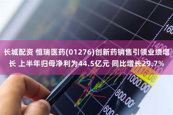 长城配资 恒瑞医药(01276)创新药销售引领业绩增长 上半年归母净利为44.5亿元 同比增长29.7%