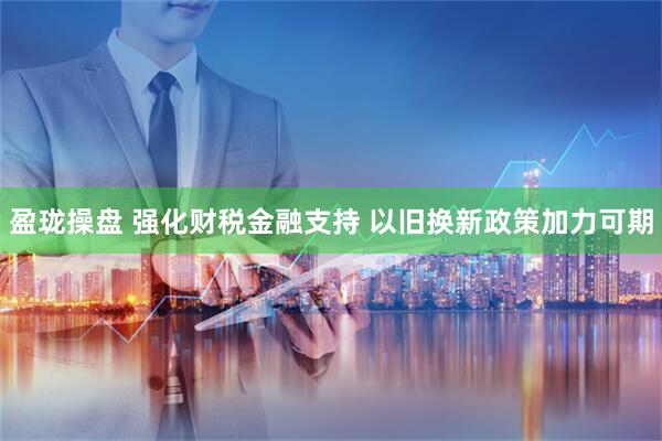 盈珑操盘 强化财税金融支持 以旧换新政策加力可期