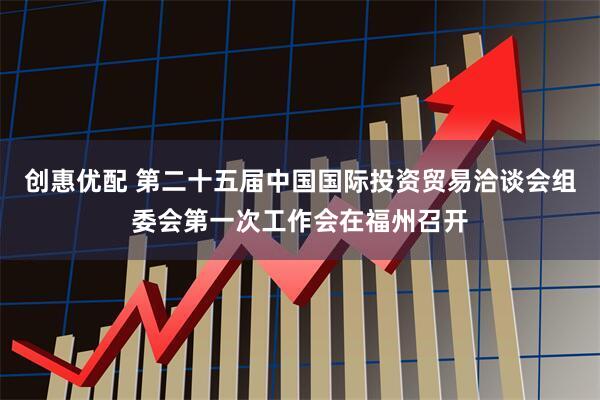 创惠优配 第二十五届中国国际投资贸易洽谈会组委会第一次工作会在福州召开