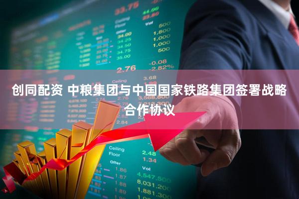 创同配资 中粮集团与中国国家铁路集团签署战略合作协议
