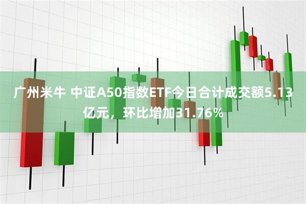 广州米牛 中证A50指数ETF今日合计成交额5.13亿元，环比增加31.76%