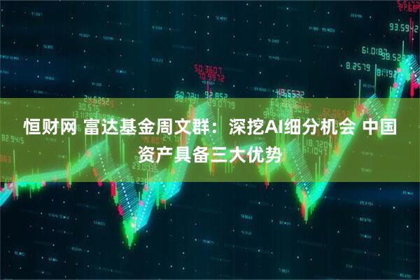 恒财网 富达基金周文群：深挖AI细分机会 中国资产具备三大优势