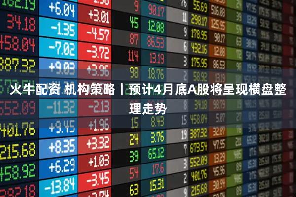 火牛配资 机构策略丨预计4月底A股将呈现横盘整理走势