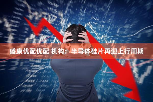 盛康优配优配 机构：半导体硅片再迎上行周期